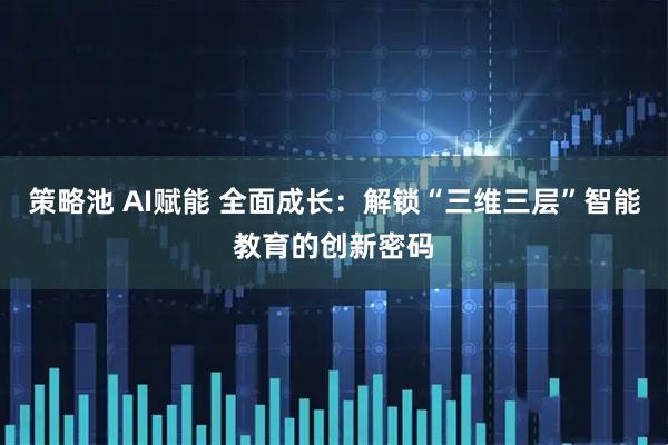 策略池 AI赋能 全面成长:解锁“三维三层”智能教育的创新密码