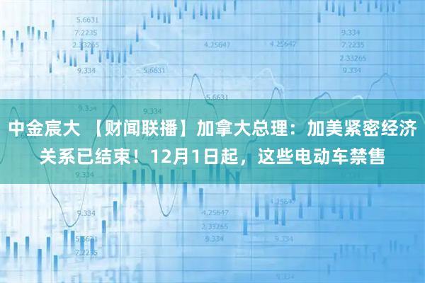 中金宸大 【财闻联播】加拿大总理:加美紧密经济关系已结束!12月1日起,这些电动车禁售