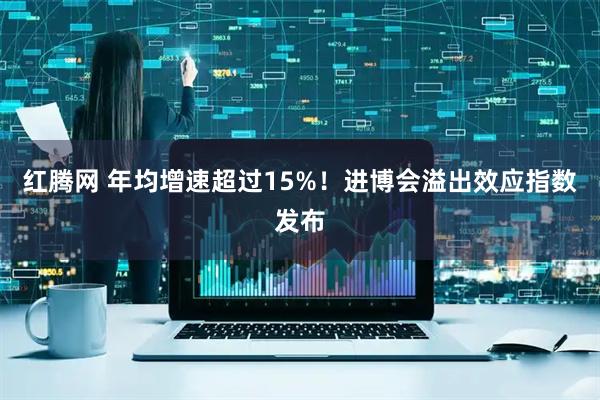 红腾网 年均增速超过15%!进博会溢出效应指数发布