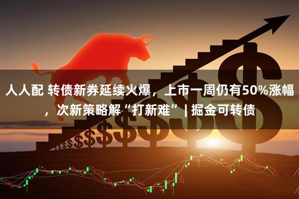 人人配 转债新券延续火爆，上市一周仍有50%涨幅，次新策略解“打新难” | 掘金可转债