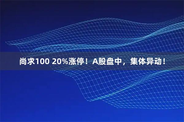 尚求100 20%涨停!A股盘中,集体异动!