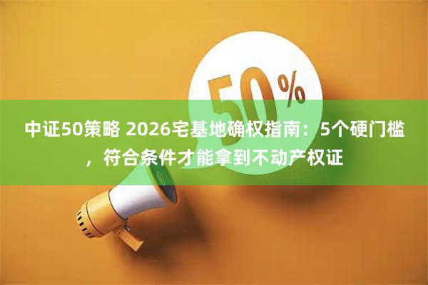 中证50策略 2026宅基地确权指南：5个硬门槛，符合条件才能拿到不动产权证
