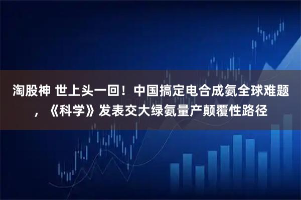 淘股神 世上头一回!中国搞定电合成氨全球难题,《科学》发表交大绿氨量产颠覆性路径