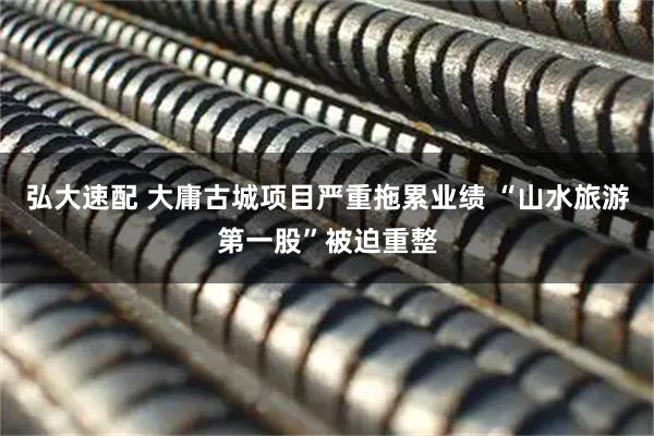 弘大速配 大庸古城项目严重拖累业绩 “山水旅游第一股”被迫重整