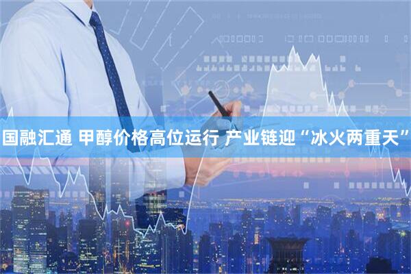 国融汇通 甲醇价格高位运行 产业链迎“冰火两重天”