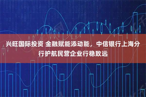 兴旺国际投资 金融赋能添动能，中信银行上海分行护航民营企业行稳致远