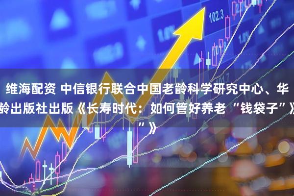维海配资 中信银行联合中国老龄科学研究中心、华龄出版社出版《长寿时代：如何管好养老 “钱袋子”》