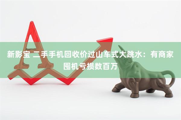 新影宝 二手手机回收价过山车式大跳水:有商家囤机亏损数百万